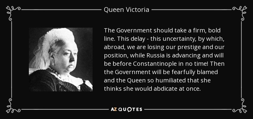 The Government should take a firm, bold line. This delay - this uncertainty, by which, abroad, we are losing our prestige and our position, while Russia is advancing and will be before Constantinople in no time! Then the Government will be fearfully blamed and the Queen so humiliated that she thinks she would abdicate at once. - Queen Victoria