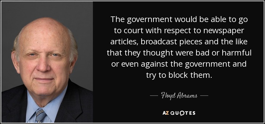 The government would be able to go to court with respect to newspaper articles, broadcast pieces and the like that they thought were bad or harmful or even against the government and try to block them. - Floyd Abrams