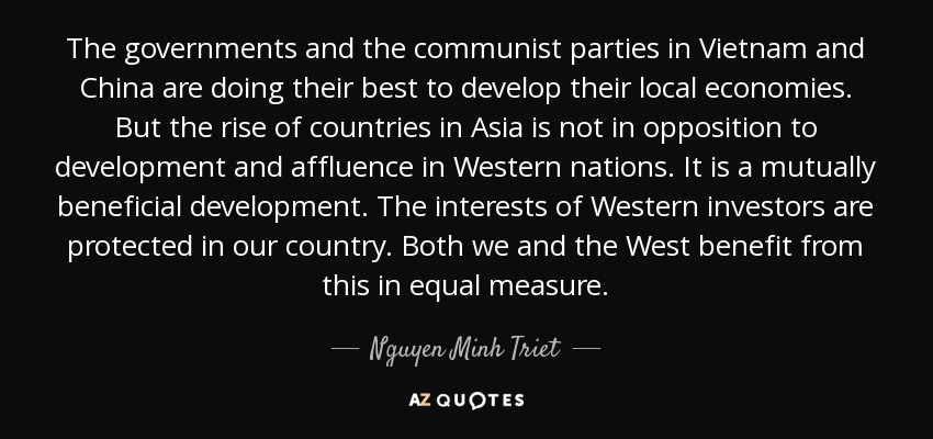 The governments and the communist parties in Vietnam and China are doing their best to develop their local economies. But the rise of countries in Asia is not in opposition to development and affluence in Western nations. It is a mutually beneficial development. The interests of Western investors are protected in our country. Both we and the West benefit from this in equal measure. - Nguyen Minh Triet