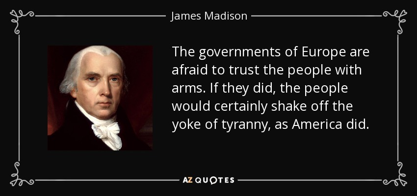 The governments of Europe are afraid to trust the people with arms. If they did, the people would certainly shake off the yoke of tyranny, as America did. - James Madison