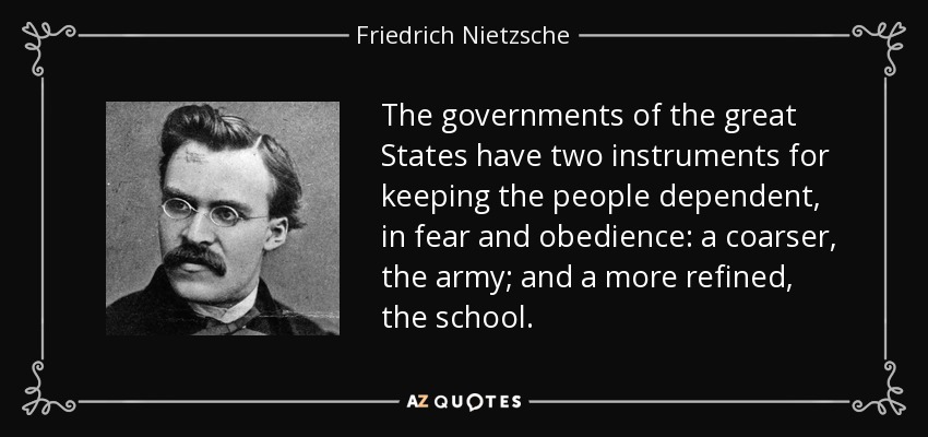 The governments of the great States have two instruments for keeping the people dependent, in fear and obedience: a coarser, the army; and a more refined, the school. - Friedrich Nietzsche