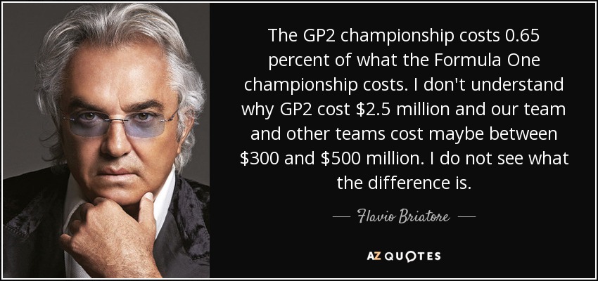 The GP2 championship costs 0.65 percent of what the Formula One championship costs. I don't understand why GP2 cost $2.5 million and our team and other teams cost maybe between $300 and $500 million. I do not see what the difference is. - Flavio Briatore