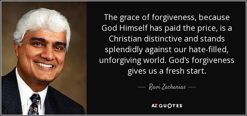 The grace of forgiveness, because God Himself has paid the price, is a Christian distinctive and stands splendidly against our hate-filled, unforgiving world. God's forgiveness gives us a fresh start. - Ravi Zacharias