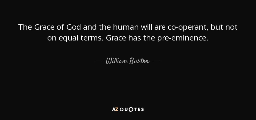 The Grace of God and the human will are co-operant, but not on equal terms. Grace has the pre-eminence. - William Burton