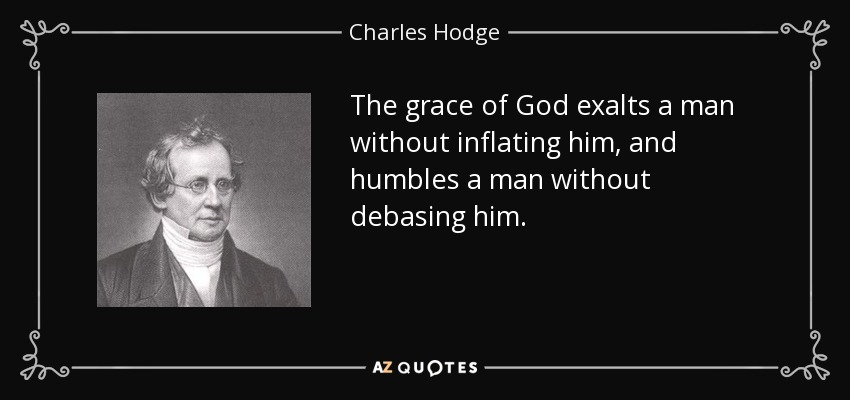 The grace of God exalts a man without inflating him, and humbles a man without debasing him. - Charles Hodge