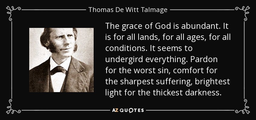 The grace of God is abundant. It is for all lands, for all ages, for all conditions. It seems to undergird everything. Pardon for the worst sin, comfort for the sharpest suffering, brightest light for the thickest darkness. - Thomas De Witt Talmage