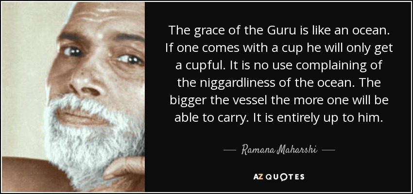 The grace of the Guru is like an ocean. If one comes with a cup he will only get a cupful. It is no use complaining of the niggardliness of the ocean. The bigger the vessel the more one will be able to carry. It is entirely up to him. - Ramana Maharshi