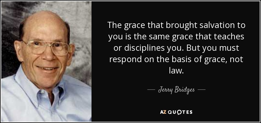 The grace that brought salvation to you is the same grace that teaches or disciplines you. But you must respond on the basis of grace, not law. - Jerry Bridges