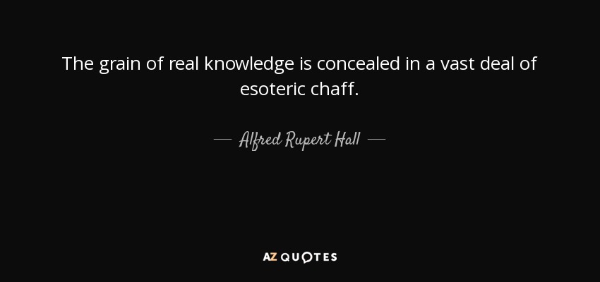 The grain of real knowledge is concealed in a vast deal of esoteric chaff. - Alfred Rupert Hall