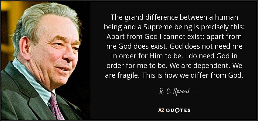 The grand difference between a human being and a Supreme being is precisely this: Apart from God I cannot exist; apart from me God does exist. God does not need me in order for Him to be. I do need God in order for me to be. We are dependent. We are fragile. This is how we differ from God. - R. C. Sproul