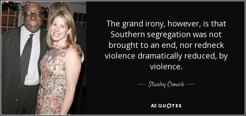 The grand irony, however, is that Southern segregation was not brought to an end, nor redneck violence dramatically reduced, by violence. - Stanley Crouch