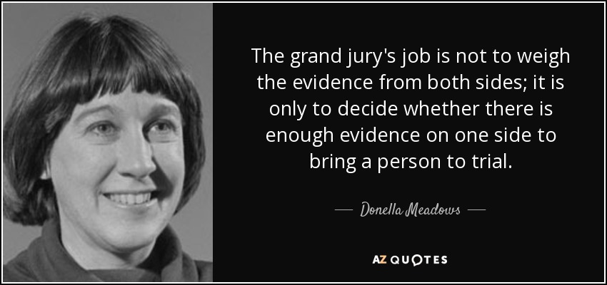 The grand jury's job is not to weigh the evidence from both sides; it is only to decide whether there is enough evidence on one side to bring a person to trial. - Donella Meadows