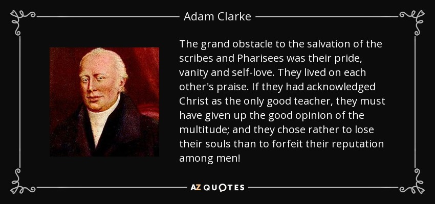The grand obstacle to the salvation of the scribes and Pharisees was their pride, vanity and self-love. They lived on each other's praise. If they had acknowledged Christ as the only good teacher, they must have given up the good opinion of the multitude; and they chose rather to lose their souls than to forfeit their reputation among men! - Adam Clarke