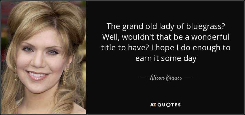 The grand old lady of bluegrass? Well, wouldn't that be a wonderful title to have? I hope I do enough to earn it some day - Alison Krauss