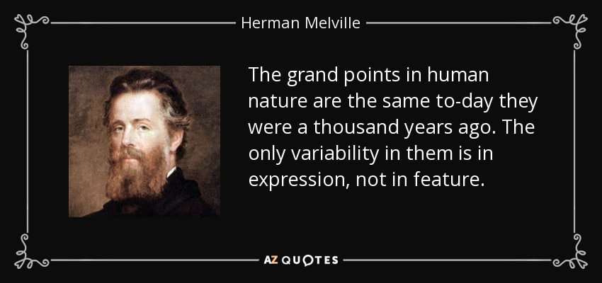 The grand points in human nature are the same to-day they were a thousand years ago. The only variability in them is in expression, not in feature. - Herman Melville