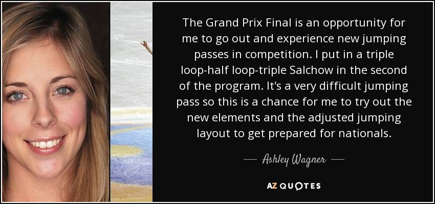 The Grand Prix Final is an opportunity for me to go out and experience new jumping passes in competition. I put in a triple loop-half loop-triple Salchow in the second of the program. It's a very difficult jumping pass so this is a chance for me to try out the new elements and the adjusted jumping layout to get prepared for nationals. - Ashley Wagner
