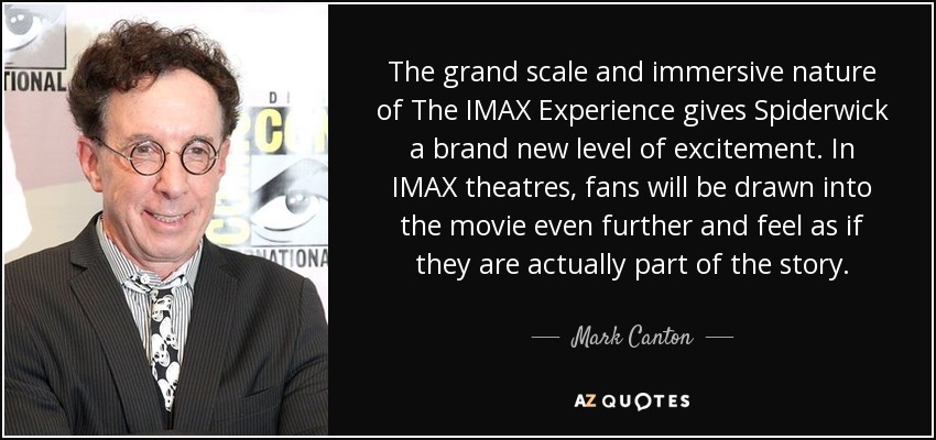 The grand scale and immersive nature of The IMAX Experience gives Spiderwick a brand new level of excitement. In IMAX theatres, fans will be drawn into the movie even further and feel as if they are actually part of the story. - Mark Canton