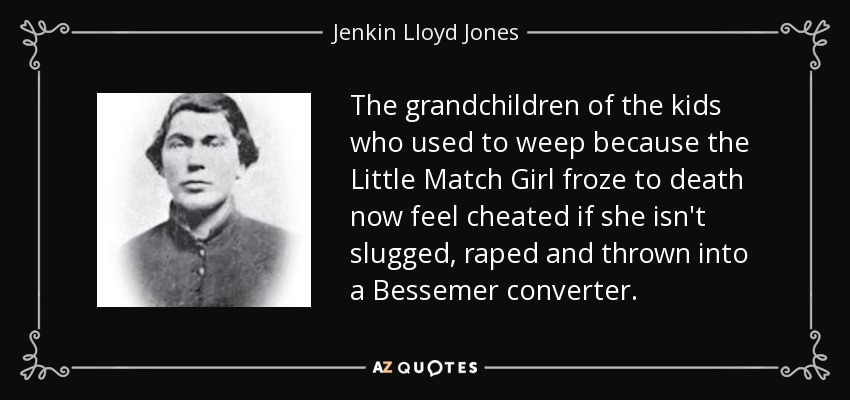 The grandchildren of the kids who used to weep because the Little Match Girl froze to death now feel cheated if she isn't slugged, raped and thrown into a Bessemer converter. - Jenkin Lloyd Jones