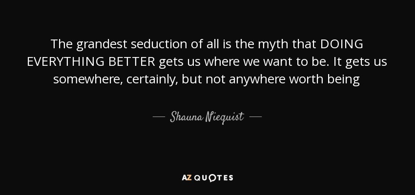 The grandest seduction of all is the myth that DOING EVERYTHING BETTER gets us where we want to be. It gets us somewhere, certainly, but not anywhere worth being - Shauna Niequist