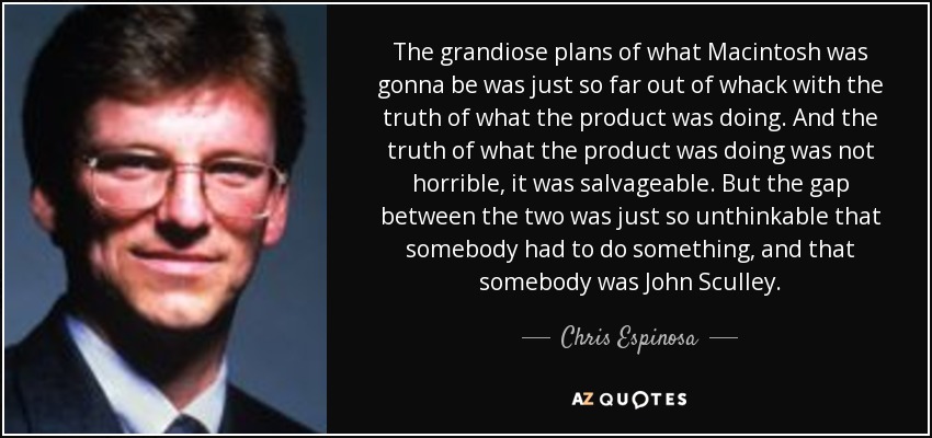 The grandiose plans of what Macintosh was gonna be was just so far out of whack with the truth of what the product was doing. And the truth of what the product was doing was not horrible, it was salvageable. But the gap between the two was just so unthinkable that somebody had to do something, and that somebody was John Sculley. - Chris Espinosa