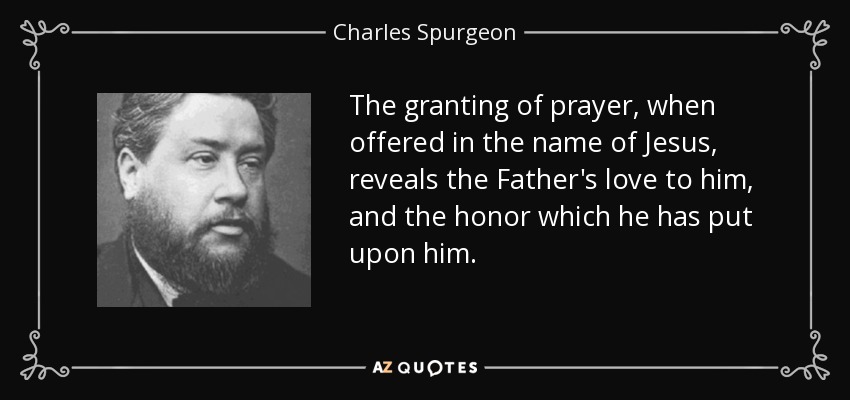 The granting of prayer, when offered in the name of Jesus, reveals the Father's love to him, and the honor which he has put upon him. - Charles Spurgeon