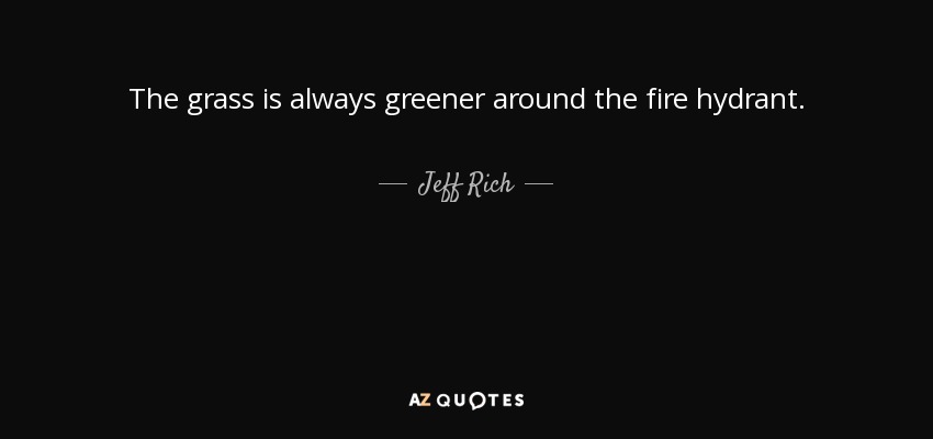 The grass is always greener around the fire hydrant. - Jeff Rich