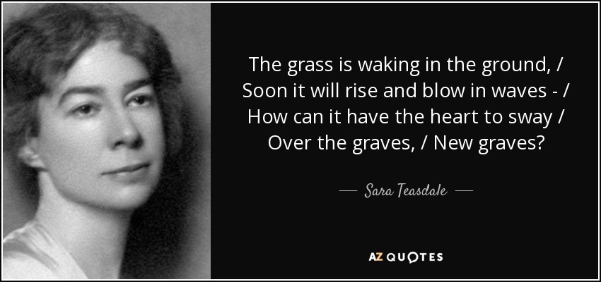 The grass is waking in the ground, / Soon it will rise and blow in waves - / How can it have the heart to sway / Over the graves, / New graves? - Sara Teasdale