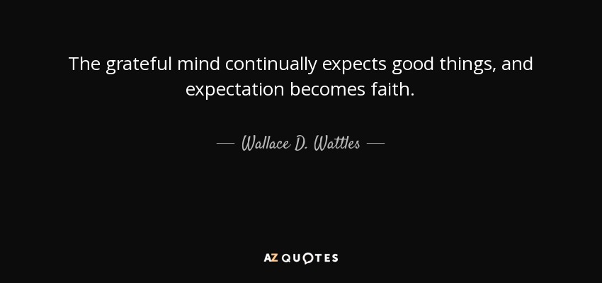 The grateful mind continually expects good things, and expectation becomes faith. - Wallace D. Wattles