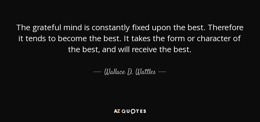 The grateful mind is constantly fixed upon the best. Therefore it tends to become the best. It takes the form or character of the best, and will receive the best. - Wallace D. Wattles