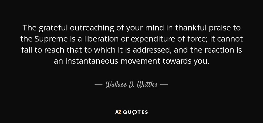 The grateful outreaching of your mind in thankful praise to the Supreme is a liberation or expenditure of force; it cannot fail to reach that to which it is addressed, and the reaction is an instantaneous movement towards you. - Wallace D. Wattles