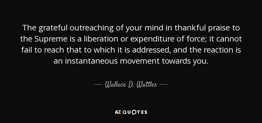 The grateful outreaching of your mind in thankful praise to the Supreme is a liberation or expenditure of force; it cannot fail to reach that to which it is addressed, and the reaction is an instantaneous movement towards you. - Wallace D. Wattles