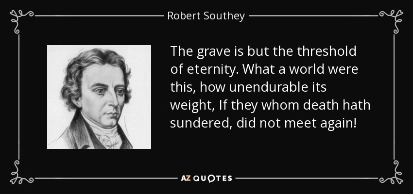 The grave is but the threshold of eternity. What a world were this, how unendurable its weight, If they whom death hath sundered, did not meet again! - Robert Southey
