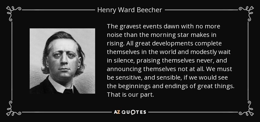 The gravest events dawn with no more noise than the morning star makes in rising. All great developments complete themselves in the world and modestly wait in silence, praising themselves never, and announcing themselves not at all. We must be sensitive, and sensible, if we would see the beginnings and endings of great things. That is our part. - Henry Ward Beecher