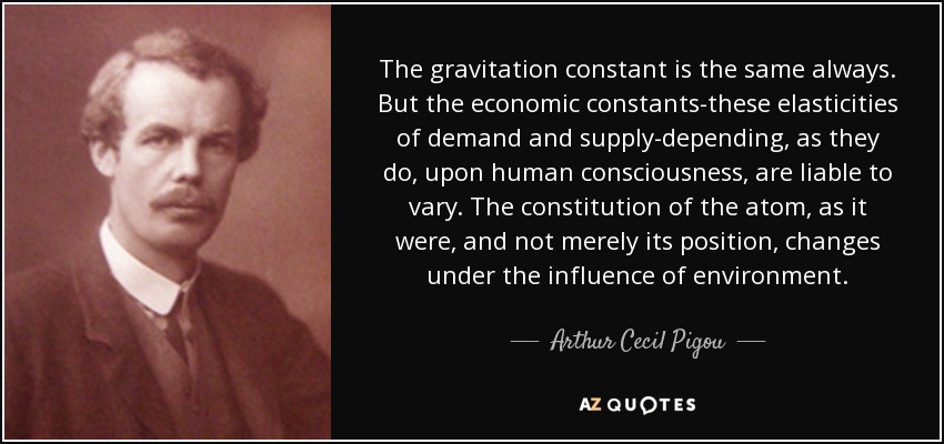 The gravitation constant is the same always. But the economic constants-these elasticities of demand and supply-depending, as they do, upon human consciousness, are liable to vary. The constitution of the atom, as it were, and not merely its position, changes under the influence of environment. - Arthur Cecil Pigou