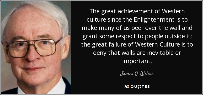 The great achievement of Western culture since the Enlightenment is to make many of us peer over the wall and grant some respect to people outside it; the great failure of Western Culture is to deny that walls are inevitable or important. - James Q. Wilson