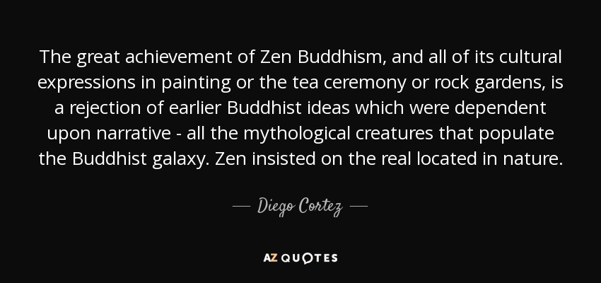 The great achievement of Zen Buddhism, and all of its cultural expressions in painting or the tea ceremony or rock gardens, is a rejection of earlier Buddhist ideas which were dependent upon narrative - all the mythological creatures that populate the Buddhist galaxy. Zen insisted on the real located in nature. - Diego Cortez