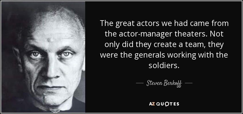The great actors we had came from the actor-manager theaters. Not only did they create a team, they were the generals working with the soldiers. - Steven Berkoff