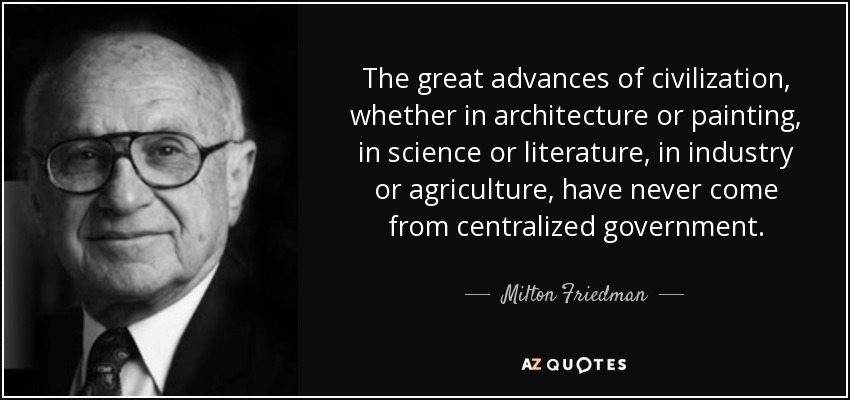 The great advances of civilization, whether in architecture or painting, in science or literature, in industry or agriculture, have never come from centralized government. - Milton Friedman