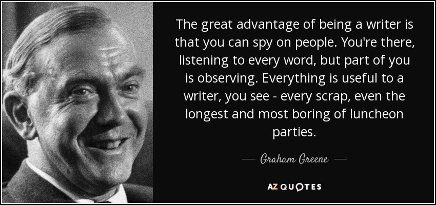 The great advantage of being a writer is that you can spy on people. You're there, listening to every word, but part of you is observing. Everything is useful to a writer, you see - every scrap, even the longest and most boring of luncheon parties. - Graham Greene