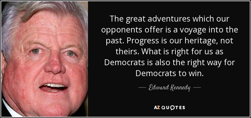 The great adventures which our opponents offer is a voyage into the past. Progress is our heritage, not theirs. What is right for us as Democrats is also the right way for Democrats to win. - Edward Kennedy