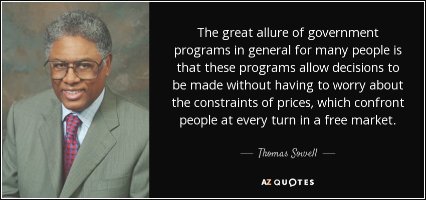 The great allure of government programs in general for many people is that these programs allow decisions to be made without having to worry about the constraints of prices, which confront people at every turn in a free market. - Thomas Sowell