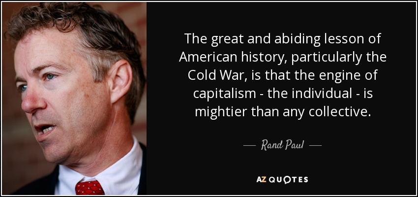 The great and abiding lesson of American history, particularly the Cold War, is that the engine of capitalism - the individual - is mightier than any collective. - Rand Paul