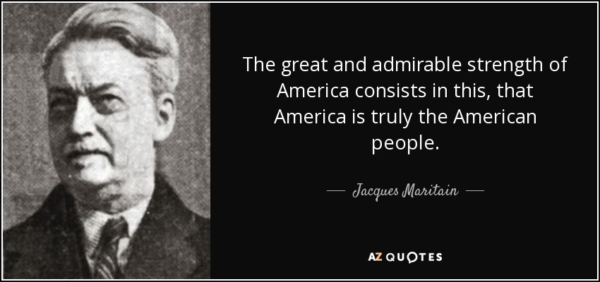 The great and admirable strength of America consists in this, that America is truly the American people. - Jacques Maritain