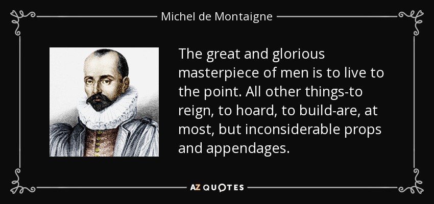 The great and glorious masterpiece of men is to live to the point. All other things-to reign, to hoard, to build-are, at most, but inconsiderable props and appendages. - Michel de Montaigne