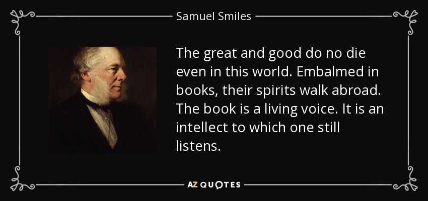 The great and good do no die even in this world. Embalmed in books, their spirits walk abroad. The book is a living voice. It is an intellect to which one still listens. - Samuel Smiles