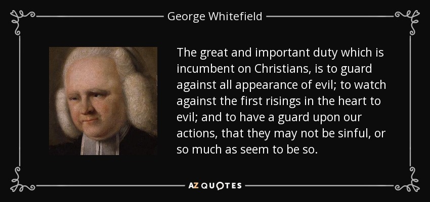 The great and important duty which is incumbent on Christians, is to guard against all appearance of evil; to watch against the first risings in the heart to evil; and to have a guard upon our actions, that they may not be sinful, or so much as seem to be so. - George Whitefield