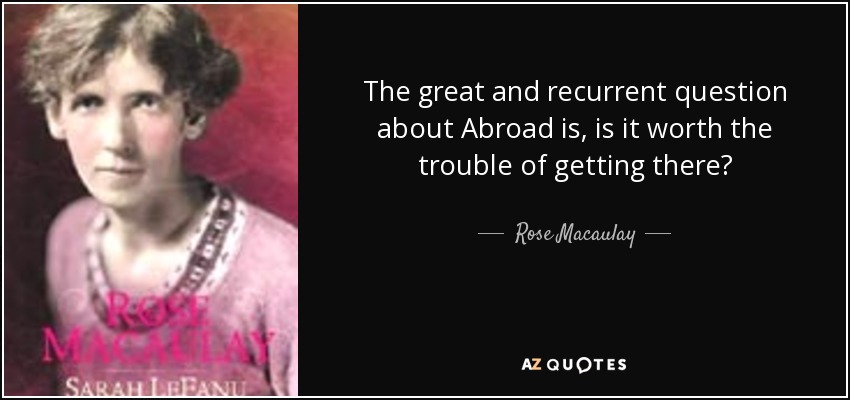 The great and recurrent question about Abroad is, is it worth the trouble of getting there? - Rose Macaulay