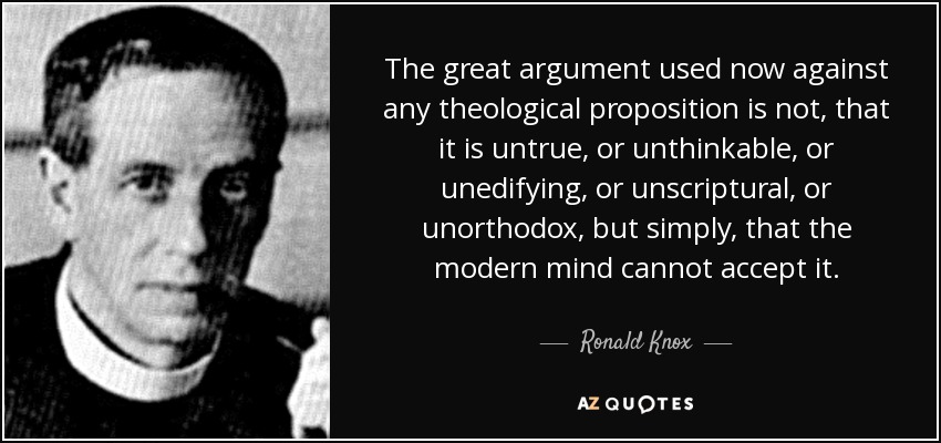 The great argument used now against any theological proposition is not, that it is untrue, or unthinkable, or unedifying, or unscriptural, or unorthodox, but simply, that the modern mind cannot accept it. - Ronald Knox