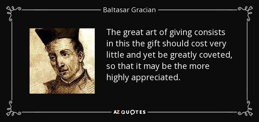 The great art of giving consists in this the gift should cost very little and yet be greatly coveted, so that it may be the more highly appreciated. - Baltasar Gracian