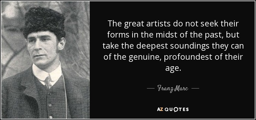 The great artists do not seek their forms in the midst of the past, but take the deepest soundings they can of the genuine, profoundest of their age. - Franz Marc